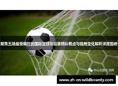 聚焦五场最受瞩目的国际足球友谊赛精彩看点与格局变化解析深度前瞻