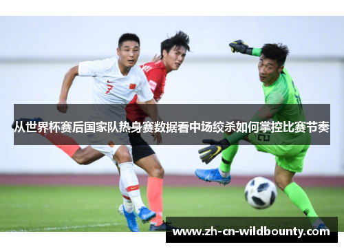从世界杯赛后国家队热身赛数据看中场绞杀如何掌控比赛节奏