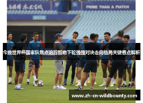 今晚世界杯国家队焦点追踪前瞻下轮强强对决走向格局关键看点解析 今晚世界杯国家队焦点追踪前瞻下轮强强对决走向格局关键看点解析