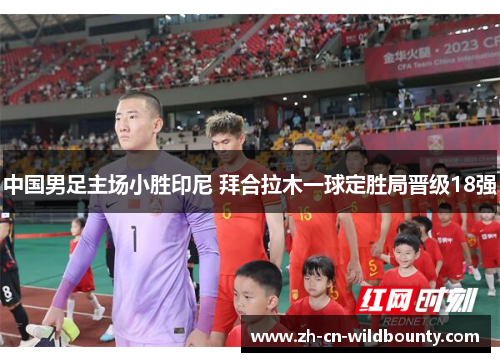 中国男足主场小胜印尼 拜合拉木一球定胜局晋级18强 中国男足主场小胜印尼 拜合拉木一球定胜局晋级18强