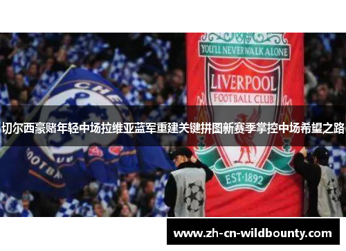 切尔西豪赌年轻中场拉维亚蓝军重建关键拼图新赛季掌控中场希望之路 切尔西豪赌年轻中场拉维亚蓝军重建关键拼图新赛季掌控中场希望之路