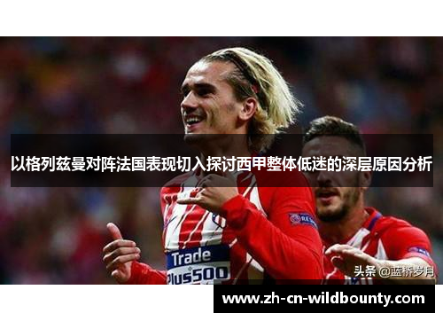 以格列兹曼对阵法国表现切入探讨西甲整体低迷的深层原因分析 以格列兹曼对阵法国表现切入探讨西甲整体低迷的深层原因分析
