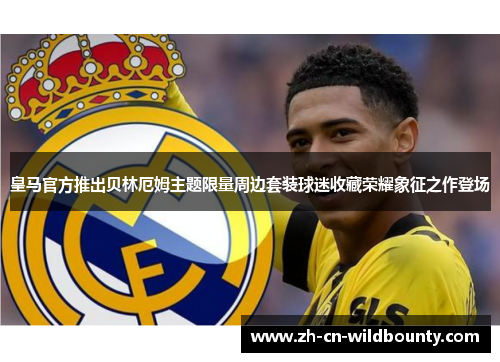 皇马官方推出贝林厄姆主题限量周边套装球迷收藏荣耀象征之作登场